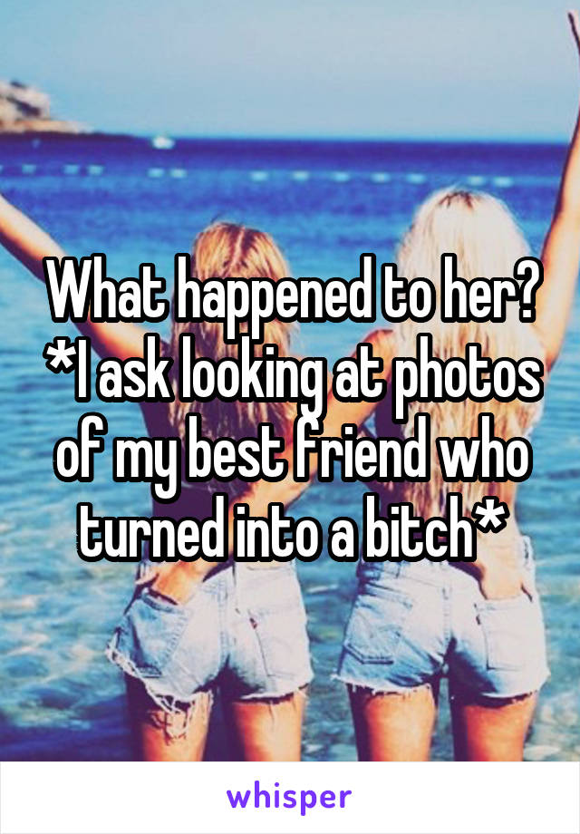 What happened to her? *I ask looking at photos of my best friend who turned into a bitch*