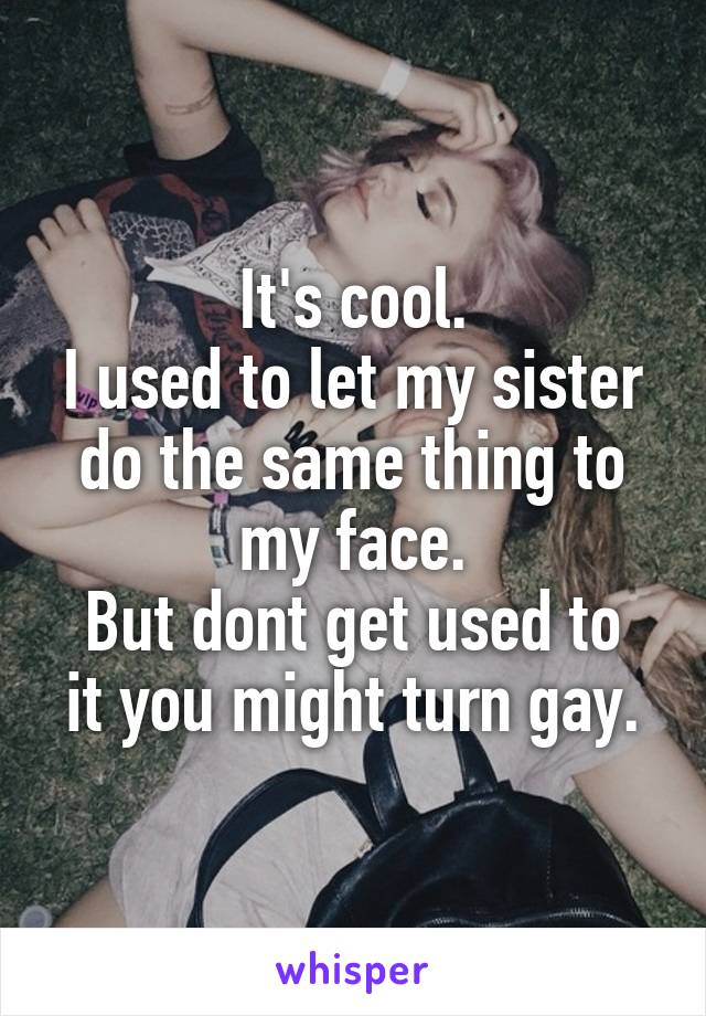 It's cool.
I used to let my sister do the same thing to my face.
But dont get used to it you might turn gay.