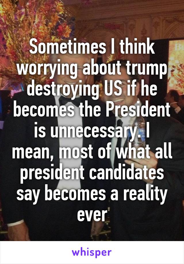 Sometimes I think worrying about trump destroying US if he becomes the President is unnecessary. I mean, most of what all president candidates say becomes a reality ever