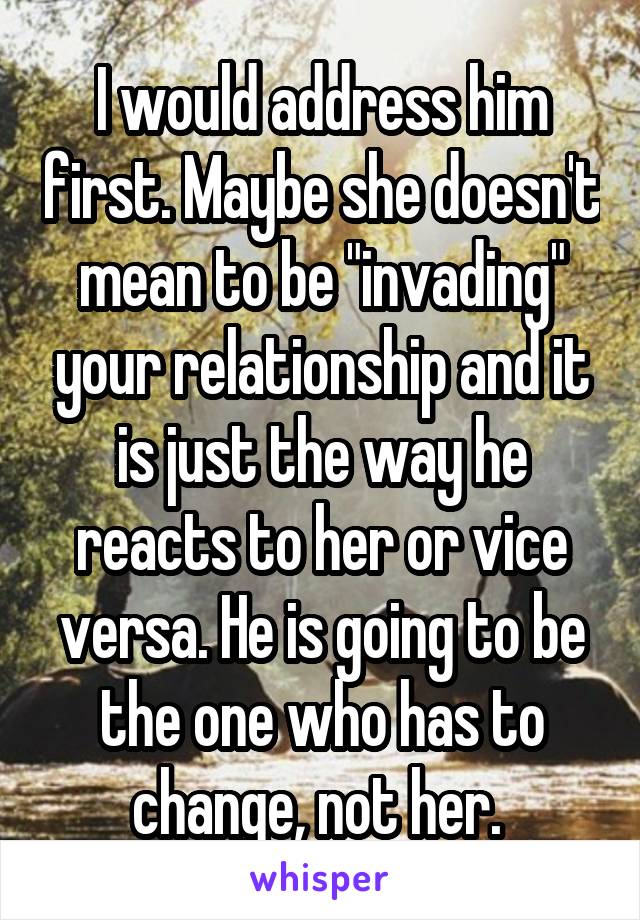 I would address him first. Maybe she doesn't mean to be "invading" your relationship and it is just the way he reacts to her or vice versa. He is going to be the one who has to change, not her. 