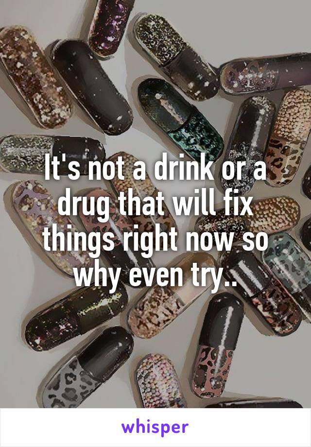 It's not a drink or a drug that will fix things right now so why even try..