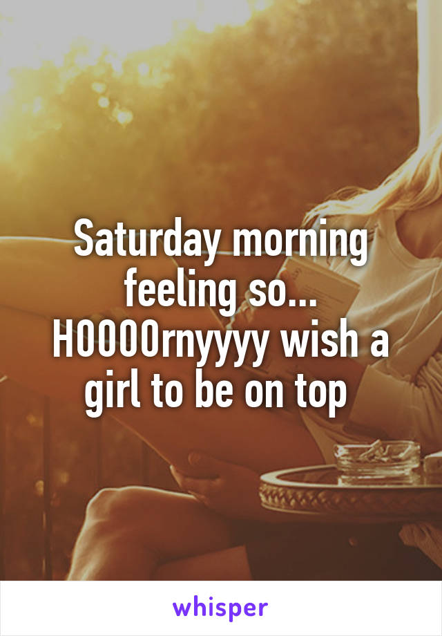 Saturday morning feeling so... H0000rnyyyy wish a girl to be on top 