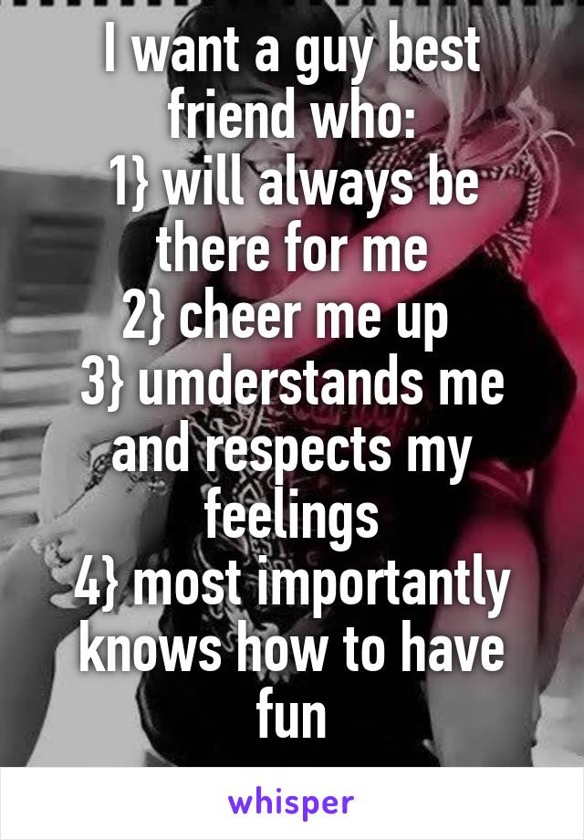 I want a guy best friend who:
1} will always be there for me
2} cheer me up 
3} umderstands me and respects my feelings
4} most importantly knows how to have fun
