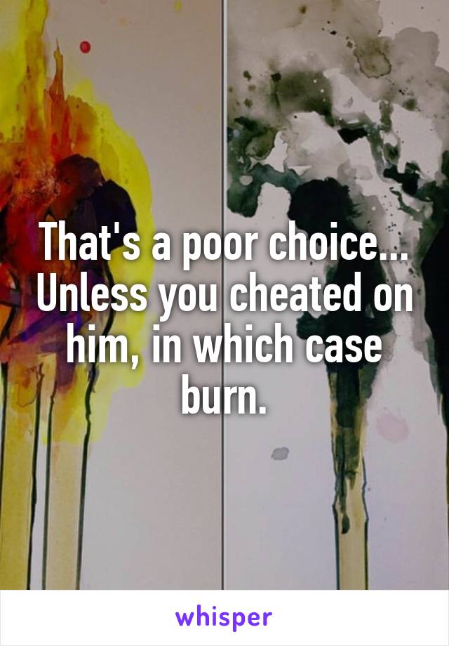 That's a poor choice... Unless you cheated on him, in which case burn.