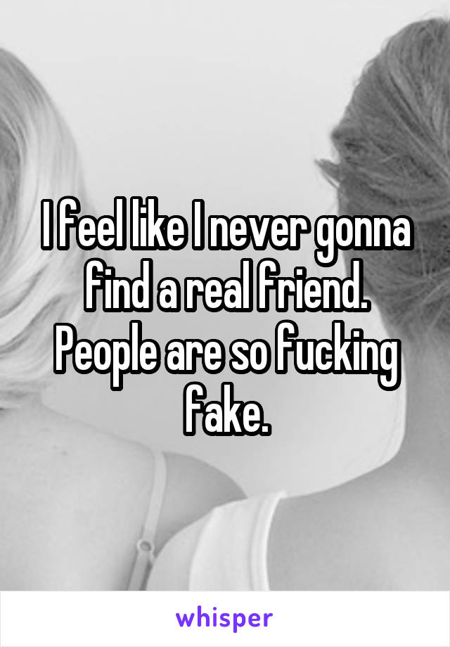 I feel like I never gonna find a real friend. People are so fucking fake.