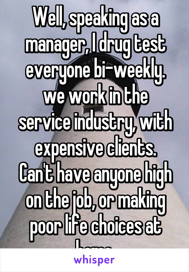 Well, speaking as a manager, I drug test everyone bi-weekly.
we work in the service industry, with expensive clients.
Can't have anyone high on the job, or making poor life choices at home.