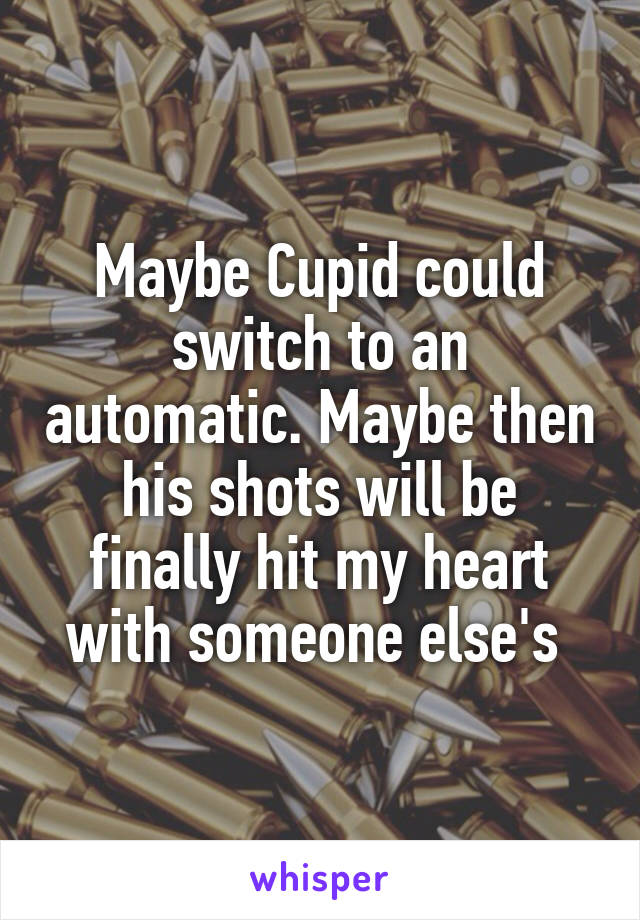 Maybe Cupid could switch to an automatic. Maybe then his shots will be finally hit my heart with someone else's 