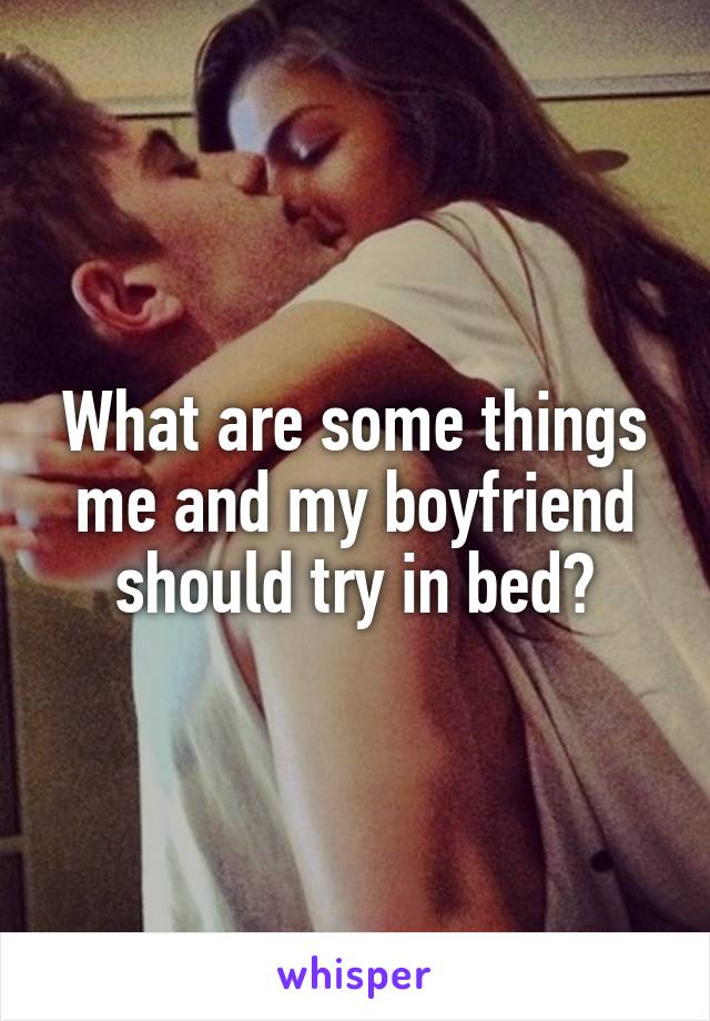 What are some things me and my boyfriend should try in bed?