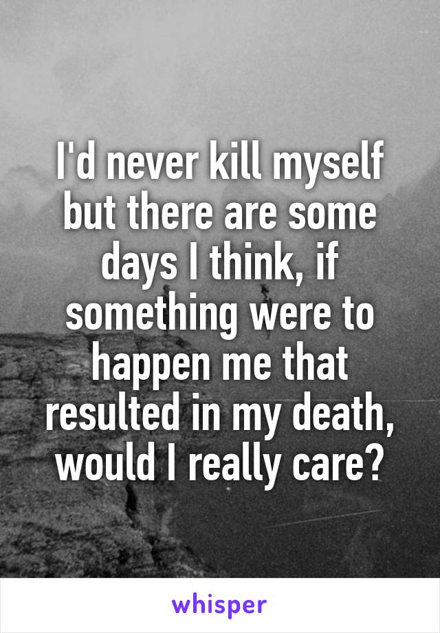 I'd never kill myself but there are some days I think, if something were to happen me that resulted in my death, would I really care?