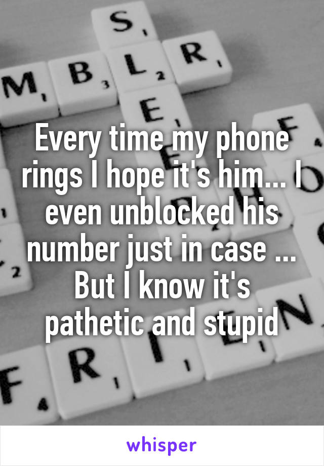 Every time my phone rings I hope it's him... I even unblocked his number just in case ... But I know it's pathetic and stupid