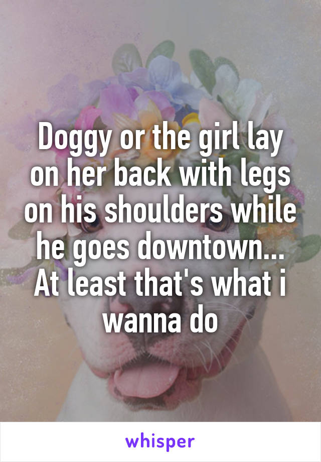 Doggy or the girl lay on her back with legs on his shoulders while he goes downtown... At least that's what i wanna do