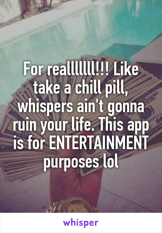 For realllllll!!! Like take a chill pill, whispers ain't gonna ruin your life. This app is for ENTERTAINMENT purposes lol