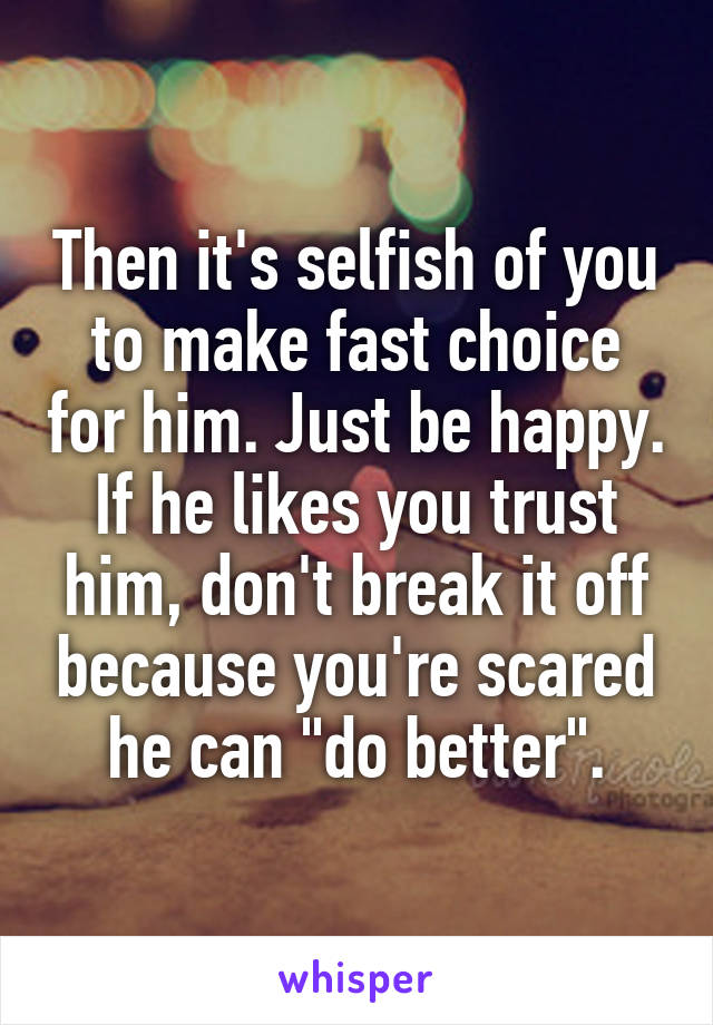 Then it's selfish of you to make fast choice for him. Just be happy. If he likes you trust him, don't break it off because you're scared he can "do better".