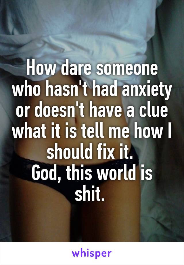 How dare someone who hasn't had anxiety or doesn't have a clue what it is tell me how I should fix it. 
God, this world is shit. 