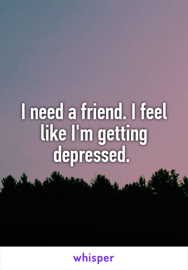 I need a friend. I feel like I'm getting depressed. 