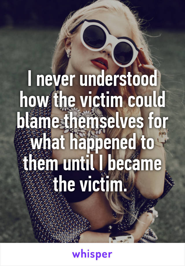 I never understood how the victim could blame themselves for what happened to them until I became the victim. 