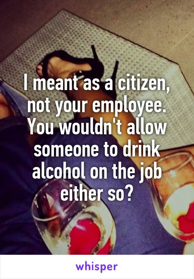 I meant as a citizen, not your employee. You wouldn't allow someone to drink alcohol on the job either so?