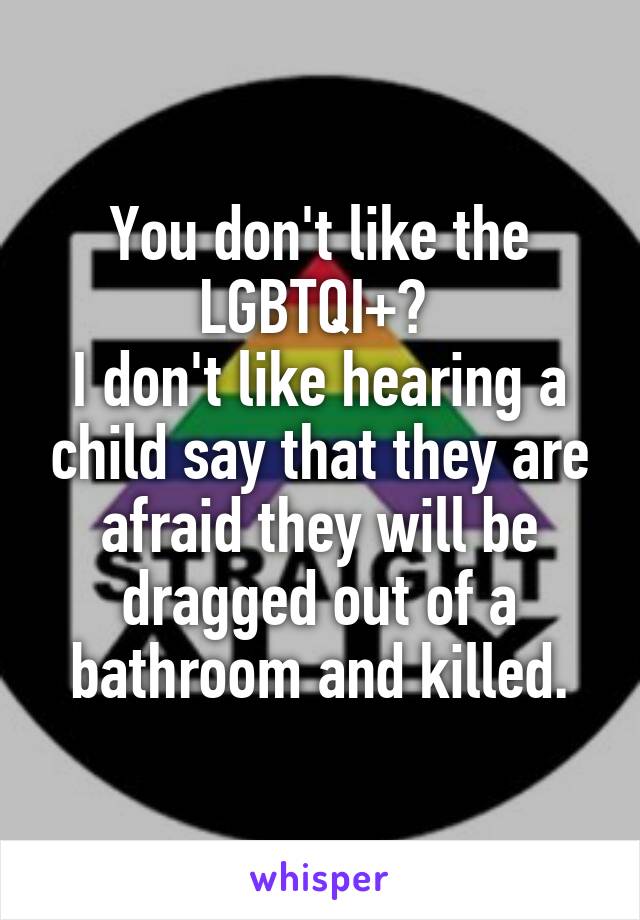 You don't like the LGBTQI+? 
I don't like hearing a child say that they are afraid they will be dragged out of a bathroom and killed.