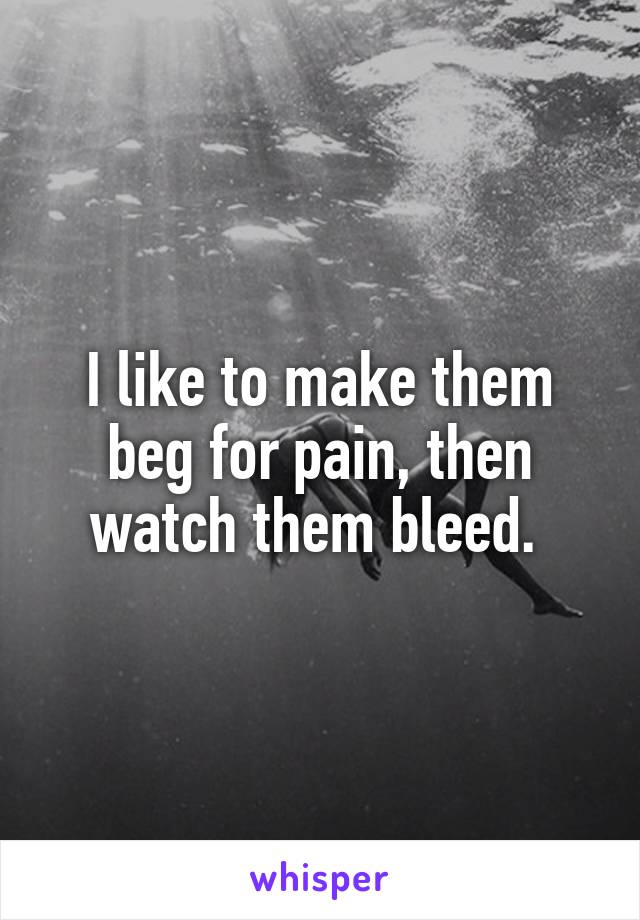 I like to make them beg for pain, then watch them bleed. 