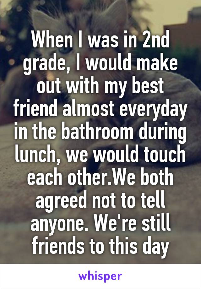 When I was in 2nd grade, I would make out with my best friend almost everyday in the bathroom during lunch, we would touch each other.We both agreed not to tell anyone. We're still friends to this day