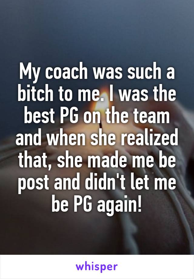 My coach was such a bitch to me. I was the best PG on the team and when she realized that, she made me be post and didn't let me be PG again!