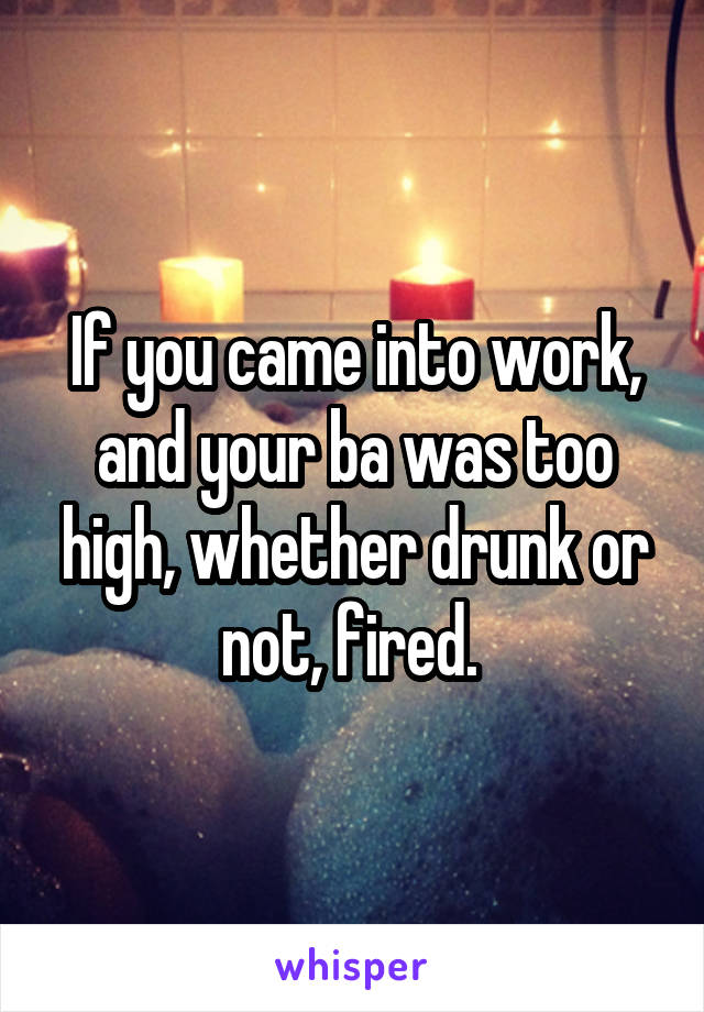 If you came into work, and your ba was too high, whether drunk or not, fired. 