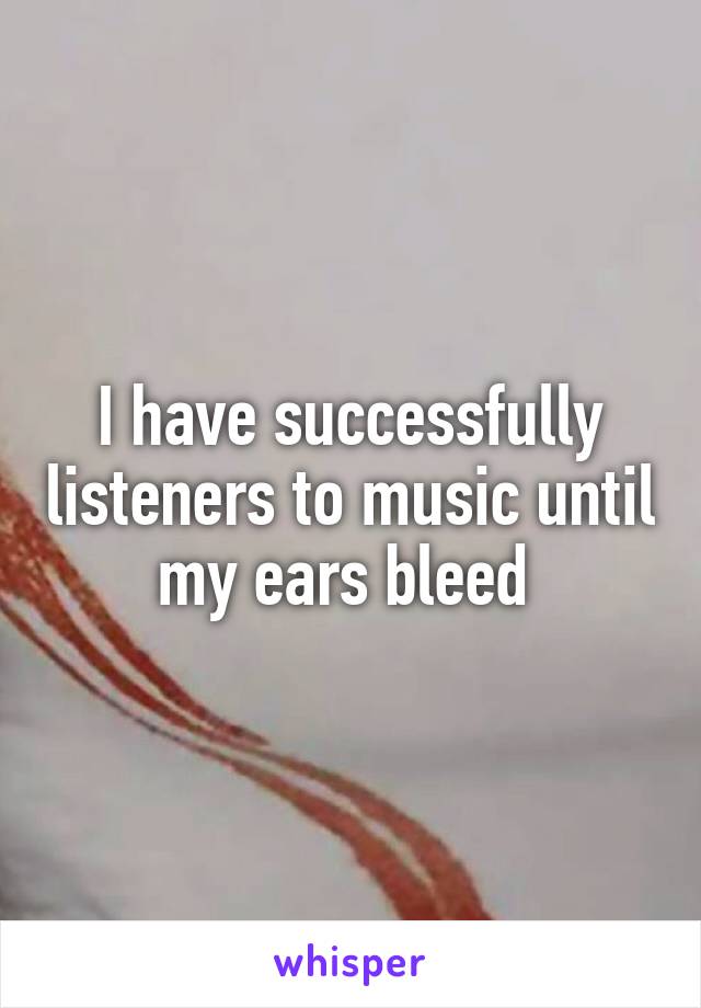 I have successfully listeners to music until my ears bleed 