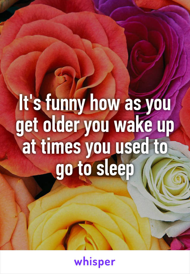 It's funny how as you get older you wake up at times you used to go to sleep