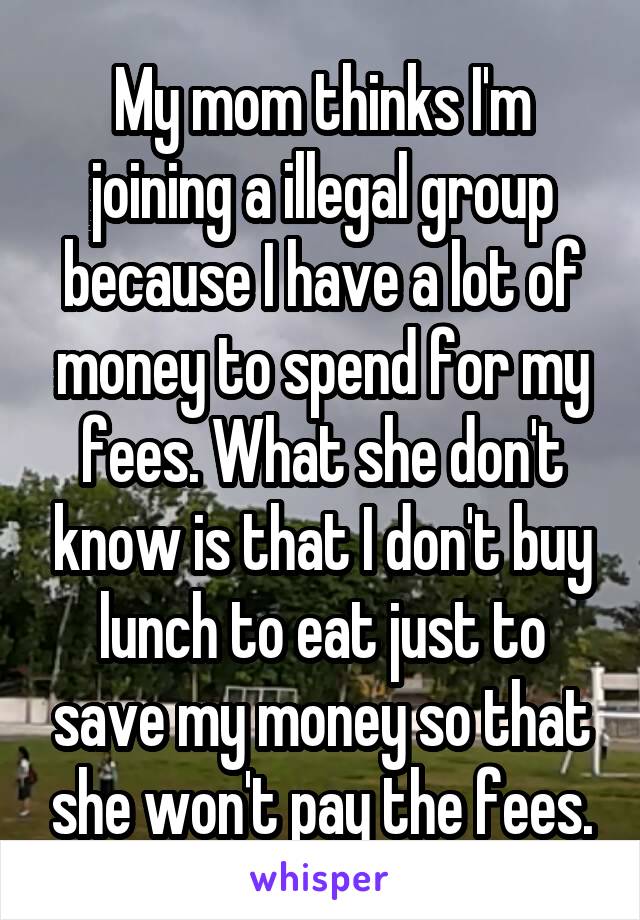 My mom thinks I'm joining a illegal group because I have a lot of money to spend for my fees. What she don't know is that I don't buy lunch to eat just to save my money so that she won't pay the fees.