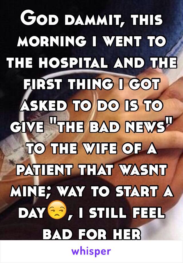 God dammit, this morning i went to the hospital and the first thing i got asked to do is to give "the bad news" to the wife of a patient that wasnt mine; way to start a day😒, i still feel bad for her