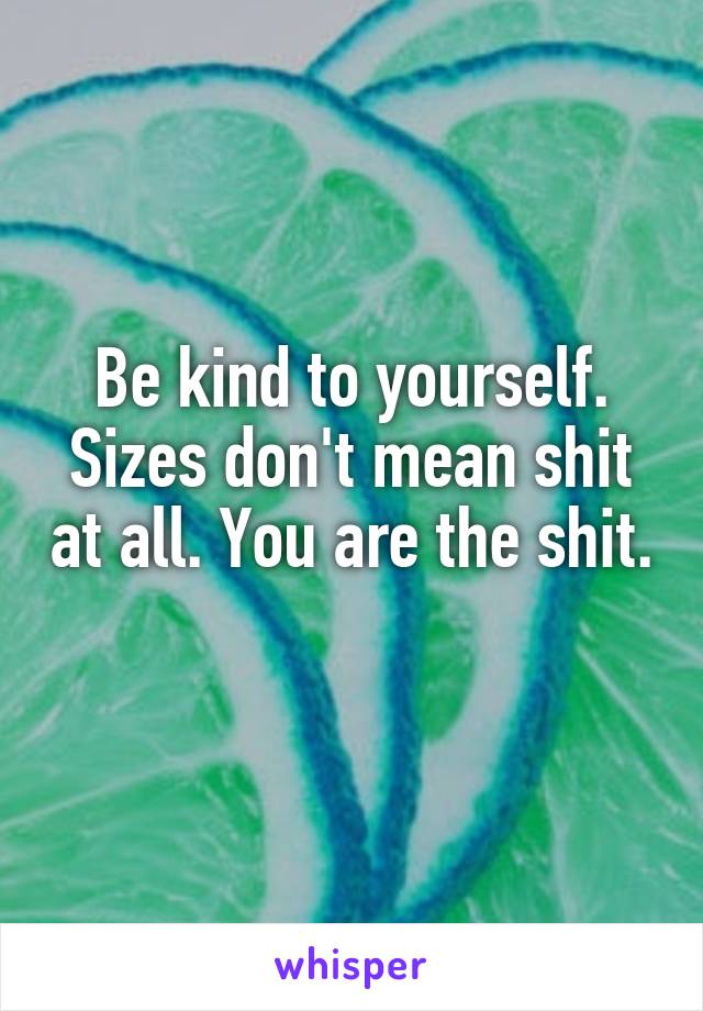 Be kind to yourself. Sizes don't mean shit at all. You are the shit. 