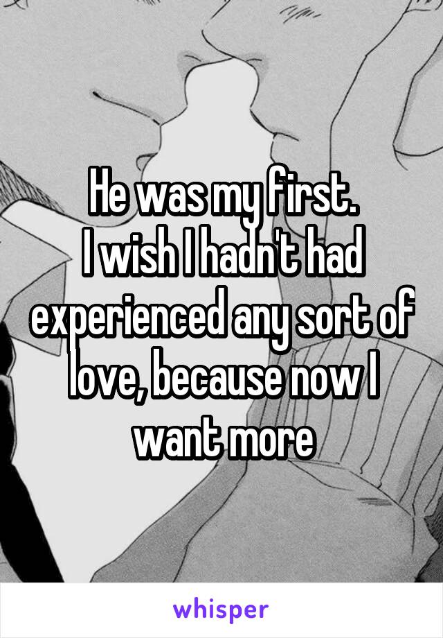  He was my first. 
I wish I hadn't had experienced any sort of love, because now I want more