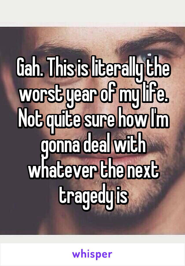 Gah. This is literally the worst year of my life. Not quite sure how I'm gonna deal with whatever the next tragedy is