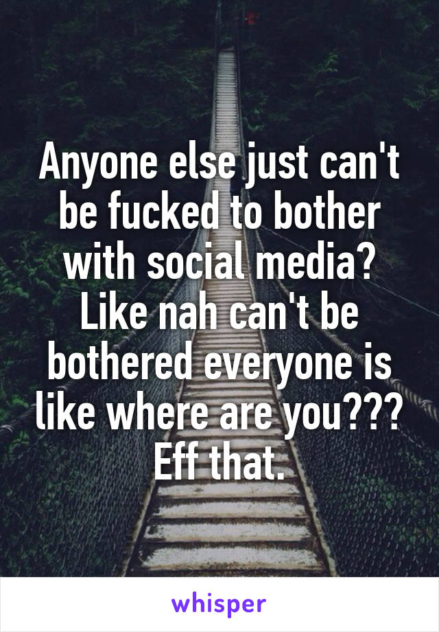 Anyone else just can't be fucked to bother with social media? Like nah can't be bothered everyone is like where are you??? Eff that.