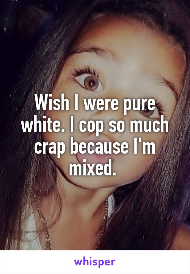 Wish I were pure white. I cop so much crap because I'm mixed. 