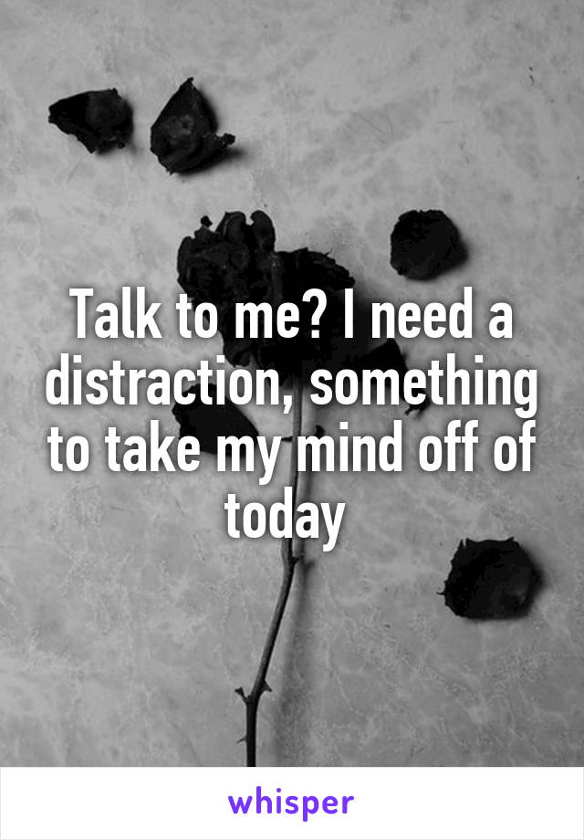 Talk to me? I need a distraction, something to take my mind off of today 