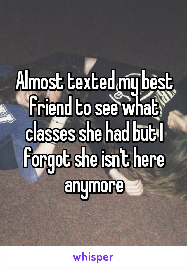 Almost texted my best friend to see what classes she had but I forgot she isn't here anymore