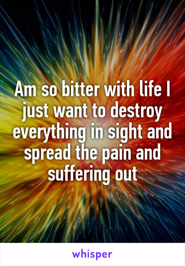 Am so bitter with life I just want to destroy everything in sight and spread the pain and suffering out