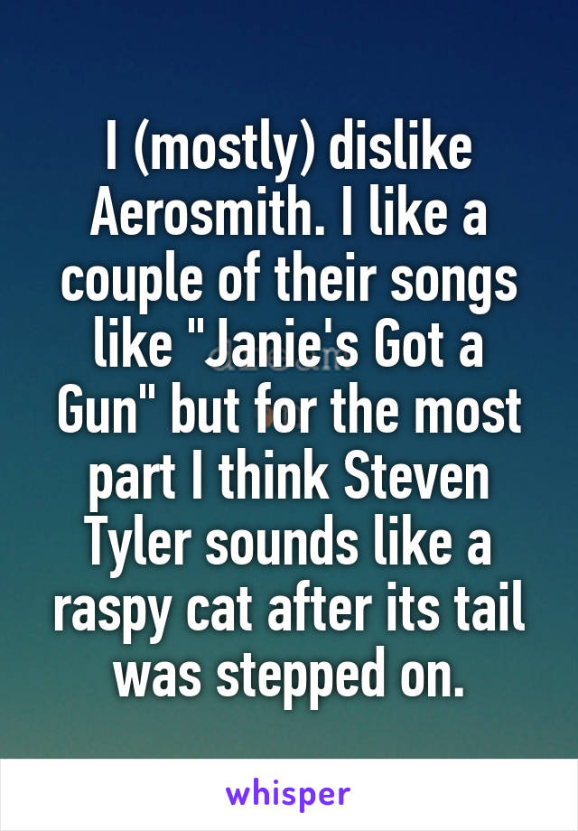 I (mostly) dislike Aerosmith. I like a couple of their songs like "Janie's Got a Gun" but for the most part I think Steven Tyler sounds like a raspy cat after its tail was stepped on.