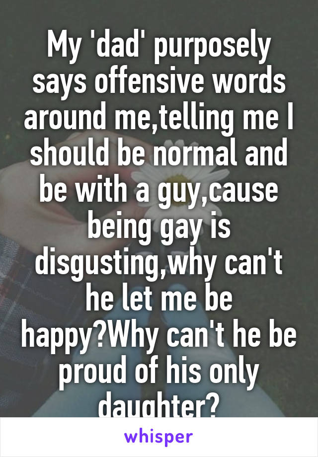 My 'dad' purposely says offensive words around me,telling me I should be normal and be with a guy,cause being gay is disgusting,why can't he let me be happy?Why can't he be proud of his only daughter?