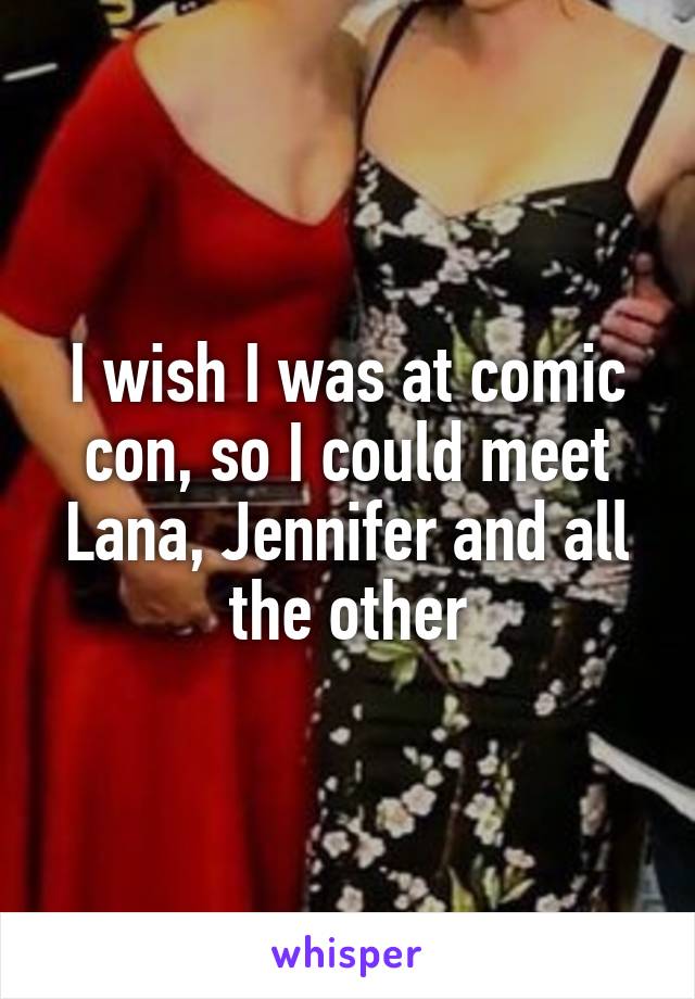 I wish I was at comic con, so I could meet Lana, Jennifer and all the other