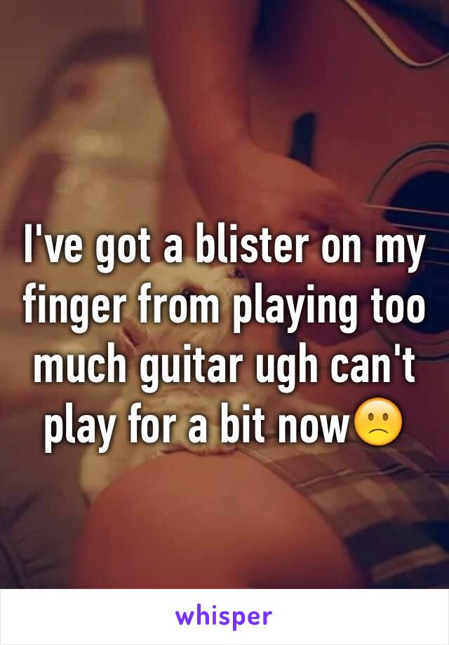 I've got a blister on my finger from playing too much guitar ugh can't play for a bit now🙁