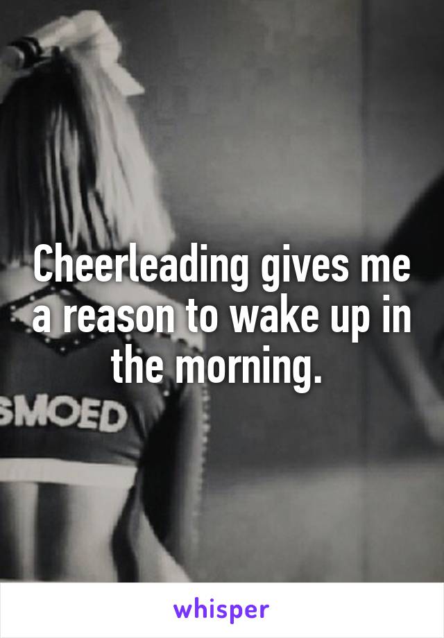 Cheerleading gives me a reason to wake up in the morning. 