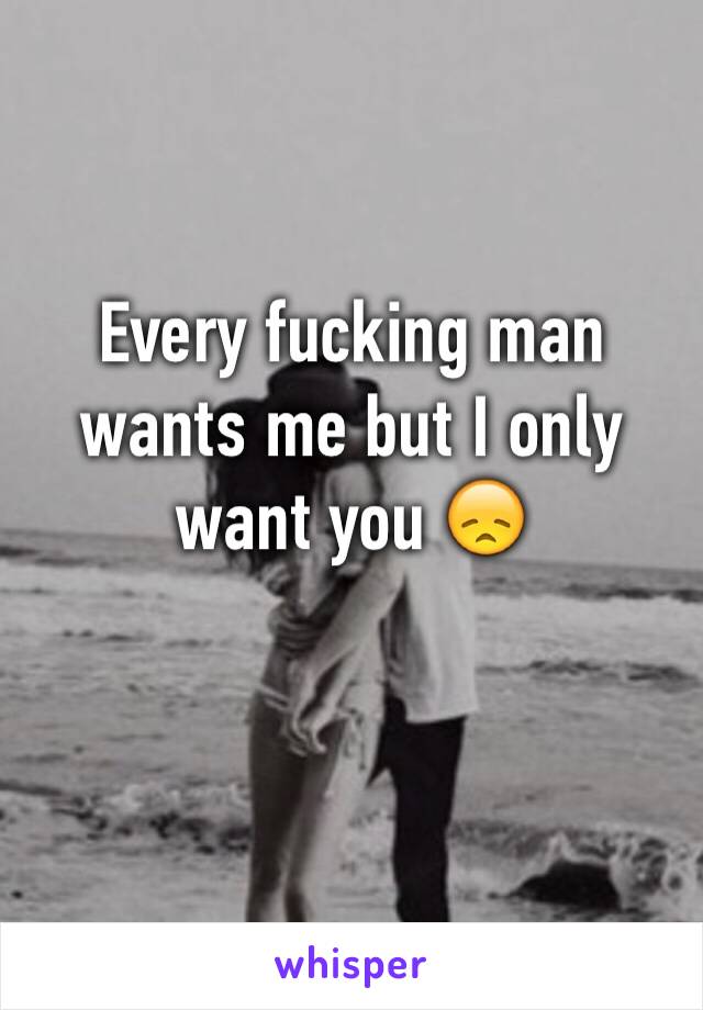 Every fucking man wants me but I only want you 😞