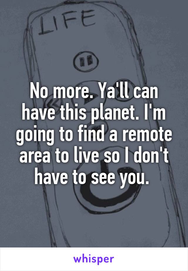 No more. Ya'll can have this planet. I'm going to find a remote area to live so I don't have to see you. 