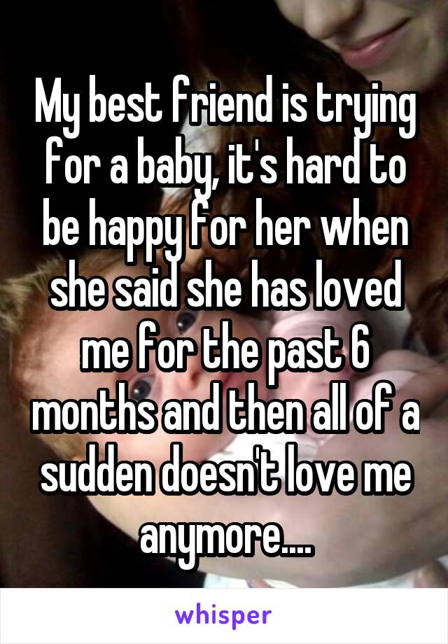 My best friend is trying for a baby, it's hard to be happy for her when she said she has loved me for the past 6 months and then all of a sudden doesn't love me anymore....