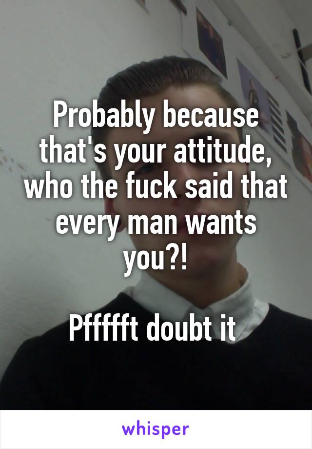 Probably because that's your attitude, who the fuck said that every man wants you?!

Pffffft doubt it 