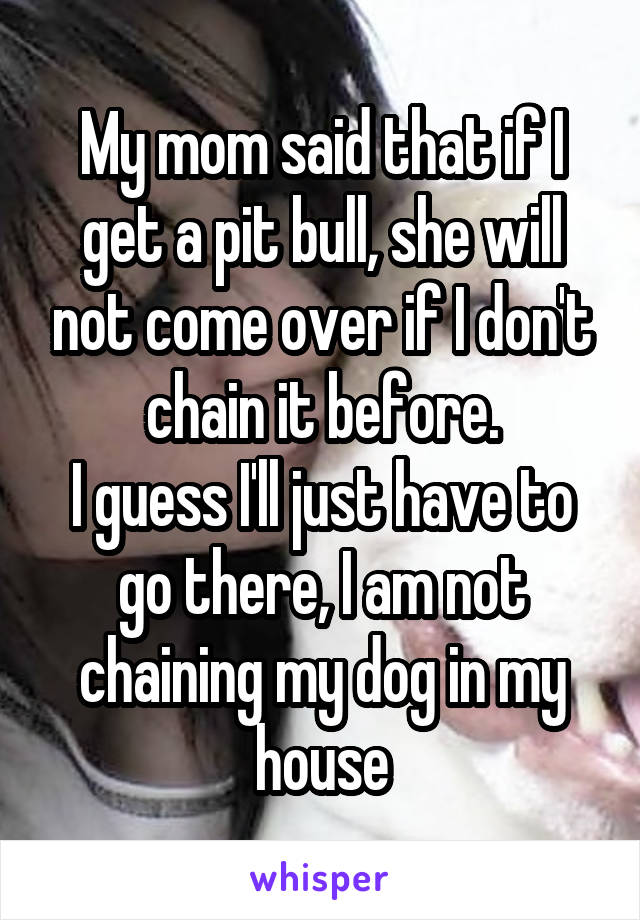 My mom said that if I get a pit bull, she will not come over if I don't chain it before.
I guess I'll just have to go there, I am not chaining my dog in my house