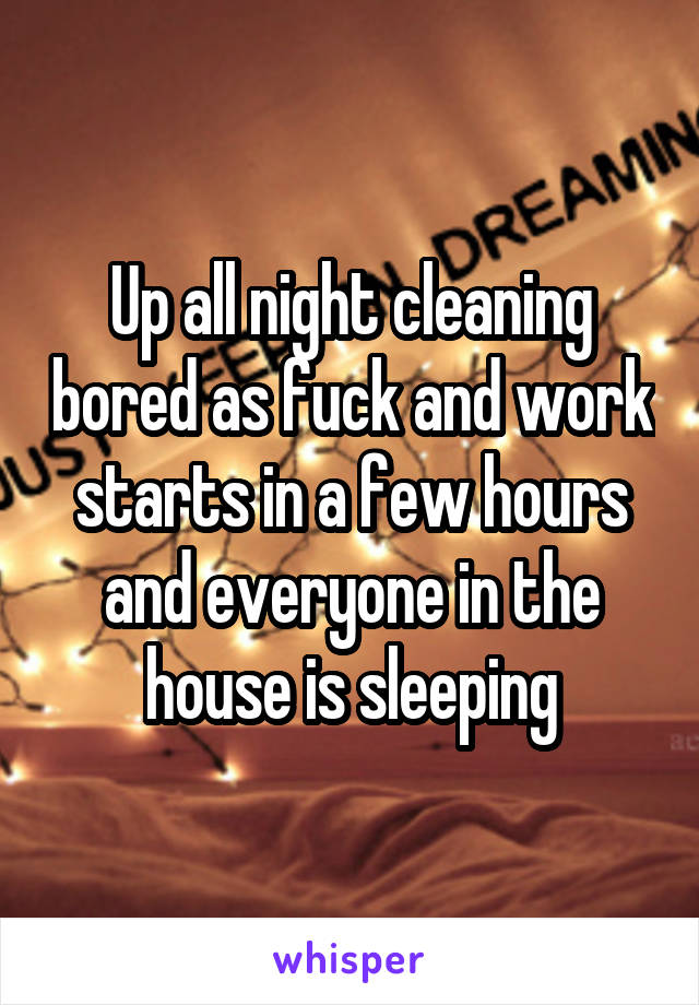 Up all night cleaning bored as fuck and work starts in a few hours and everyone in the house is sleeping