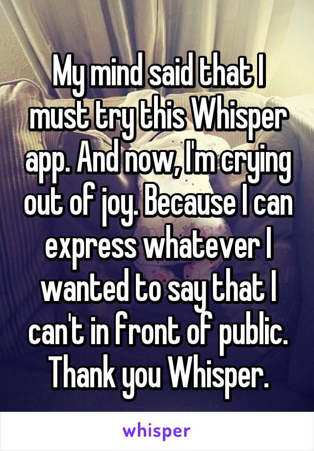 My mind said that I must try this Whisper app. And now, I'm crying out of joy. Because I can express whatever I wanted to say that I can't in front of public.
Thank you Whisper.